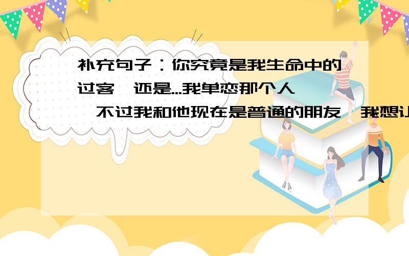 补充句子：你究竟是我生命中的过客、还是...我单恋那个人、不过我和他现在是普通的朋友、我想让亲们补充那个句子、有单恋的感觉