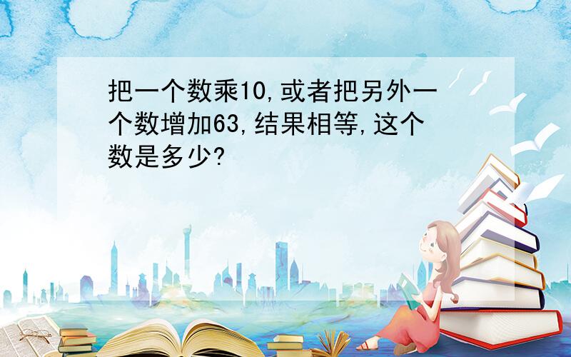 把一个数乘10,或者把另外一个数增加63,结果相等,这个数是多少?