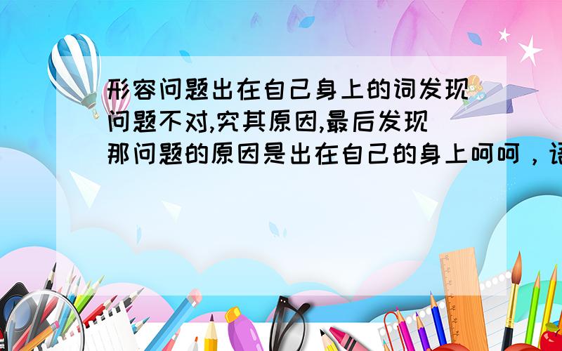 形容问题出在自己身上的词发现问题不对,究其原因,最后发现那问题的原因是出在自己的身上呵呵，语气上和“羊毛出在羊身上”近似的词