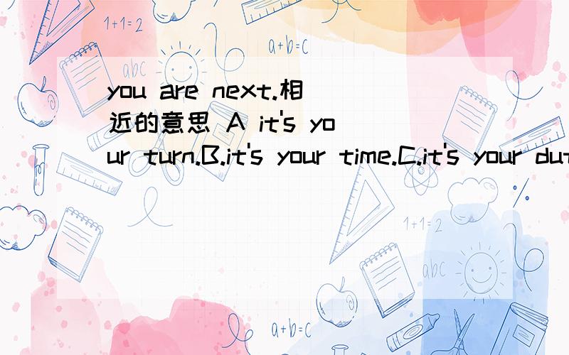 you are next.相近的意思 A it's your turn.B.it's your time.C.it's your duty.D.it's your day.