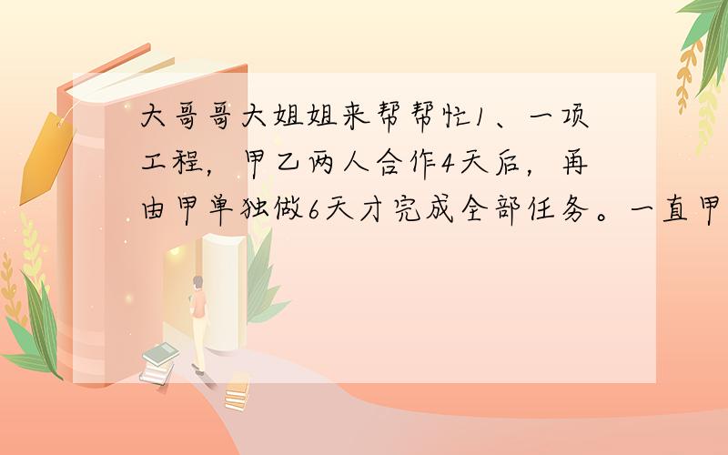 大哥哥大姐姐来帮帮忙1、一项工程，甲乙两人合作4天后，再由甲单独做6天才完成全部任务。一直甲比乙每天多完成这项工程的1/80，则甲乙单独完成时各需多少天？2、甲乙丙三人共同完成