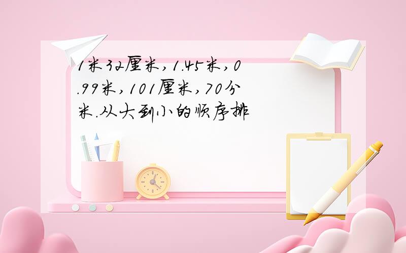 1米32厘米,1.45米,0.99米,101厘米,70分米.从大到小的顺序排