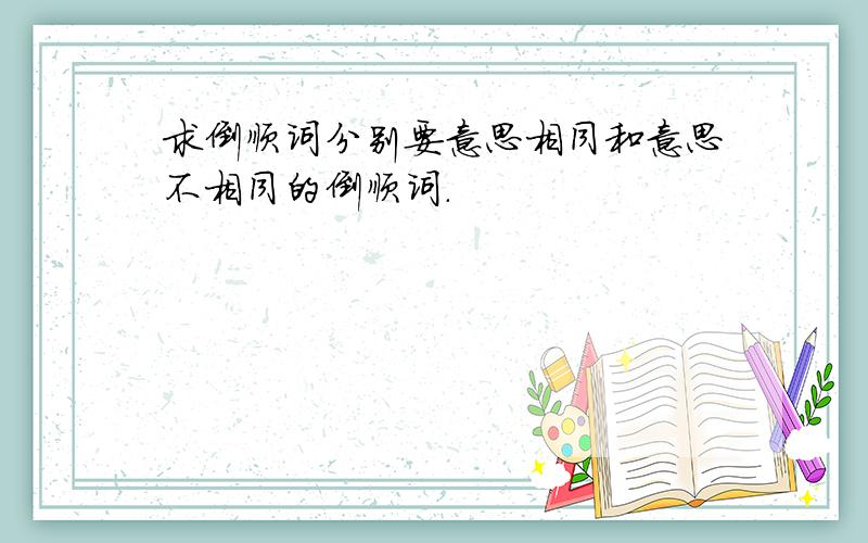 求倒顺词分别要意思相同和意思不相同的倒顺词.