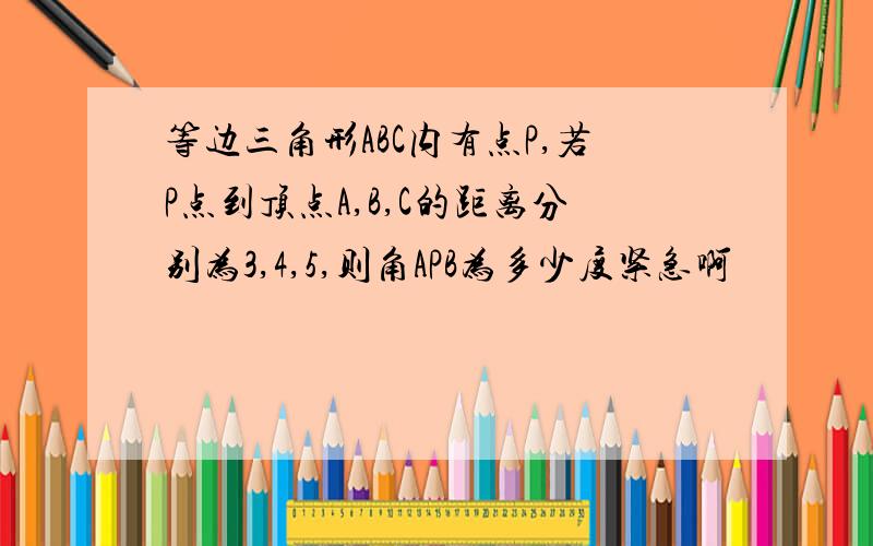 等边三角形ABC内有点P,若P点到顶点A,B,C的距离分别为3,4,5,则角APB为多少度紧急啊