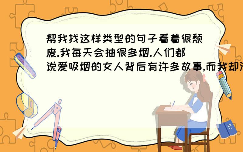 帮我找这样类型的句子看着很颓废.我每天会抽很多烟.人们都说爱吸烟的女人背后有许多故事,而我却没有,我只是喜欢抽烟的姿势,我喜欢那些形形色色的男人为我倾倒的样子,那些妩媚的眼神