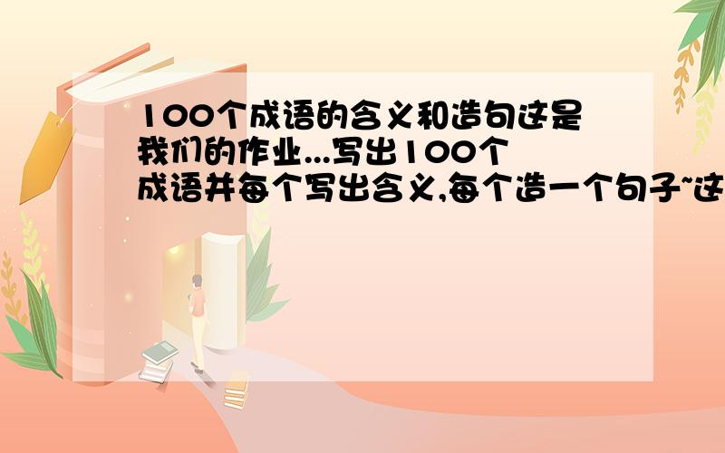 100个成语的含义和造句这是我们的作业...写出100个成语并每个写出含义,每个造一个句子~这个假期太忙了,没时间写了...