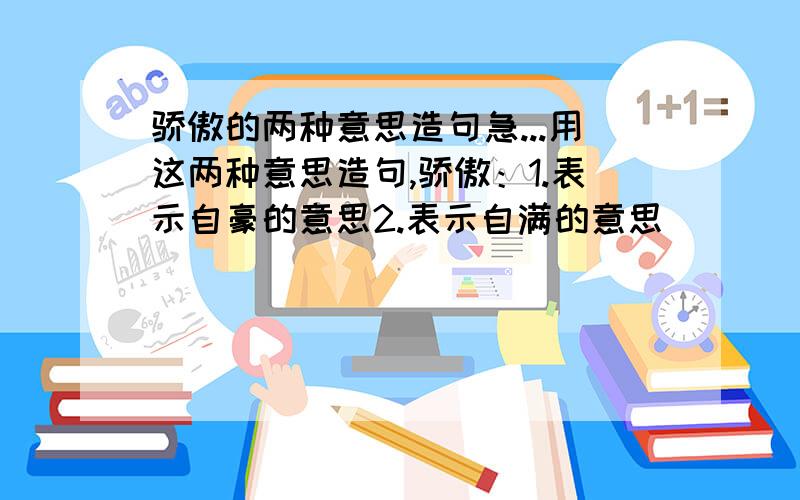 骄傲的两种意思造句急...用这两种意思造句,骄傲：1.表示自豪的意思2.表示自满的意思