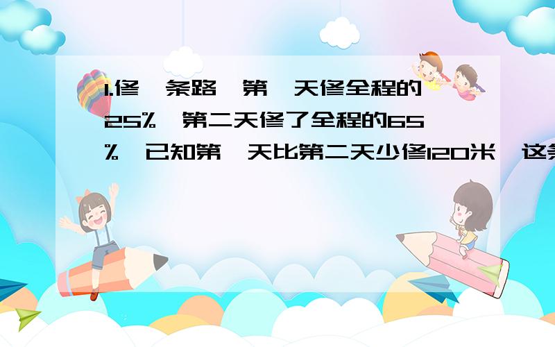 1.修一条路,第一天修全程的25%,第二天修了全程的65%,已知第一天比第二天少修120米,这条路有多少米?2.打一份稿件,第一小时打了25%,第二小时打了35%,已知前两小时共打了18000字.这份搞有多少个