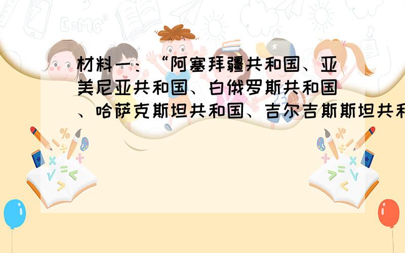 材料一：“阿塞拜疆共和国、亚美尼亚共和国、白俄罗斯共和国、哈萨克斯坦共和国、吉尔吉斯斯坦共和国、摩尔多瓦共和国、俄罗斯联邦、塔吉克斯坦共和国、土库曼、乌兹别克斯坦共和