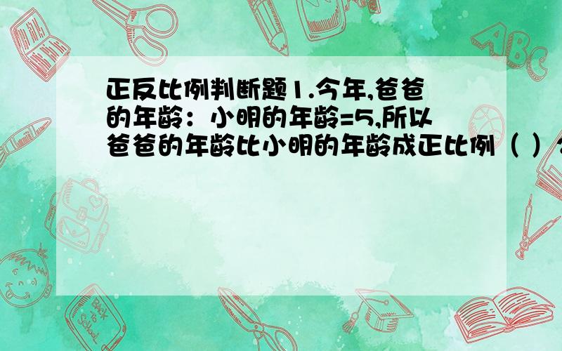 正反比例判断题1.今年,爸爸的年龄：小明的年龄=5,所以爸爸的年龄比小明的年龄成正比例（ ）2.铺地的总面积一定,每块砖的面积与所需要的块数成正比例.（ ）3.如果a=4b,a和b成正比例.（ ）4.