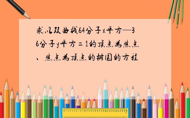 求以双曲线64分子x平方—36分子y平方=1的顶点为焦点、焦点为顶点的椭圆的方程