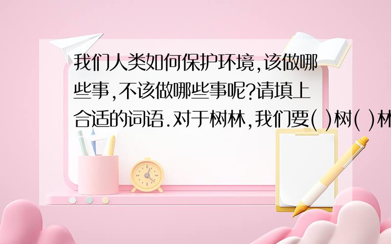 我们人类如何保护环境,该做哪些事,不该做哪些事呢?请填上合适的词语.对于树林,我们要( )树( )林；对于水电,我们要( )水( )电；对于洪水,我们要( )堤( )坝；对于树林,我们不要乱( )滥( )；对