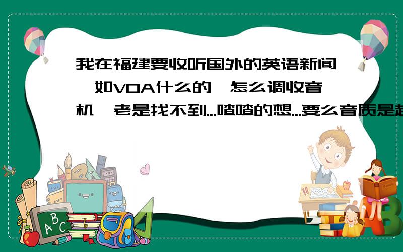 我在福建要收听国外的英语新闻,如VOA什么的,怎么调收音机,老是找不到...喳喳的想...要么音质是超级差断断续续的(我收音机是TECSUN R9701),还有不知英国的BBC能不能收到?