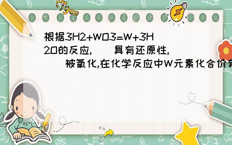 根据3H2+WO3=W+3H2O的反应,（）具有还原性,（）被氧化,在化学反应中W元素化合价有（）价变为（）价