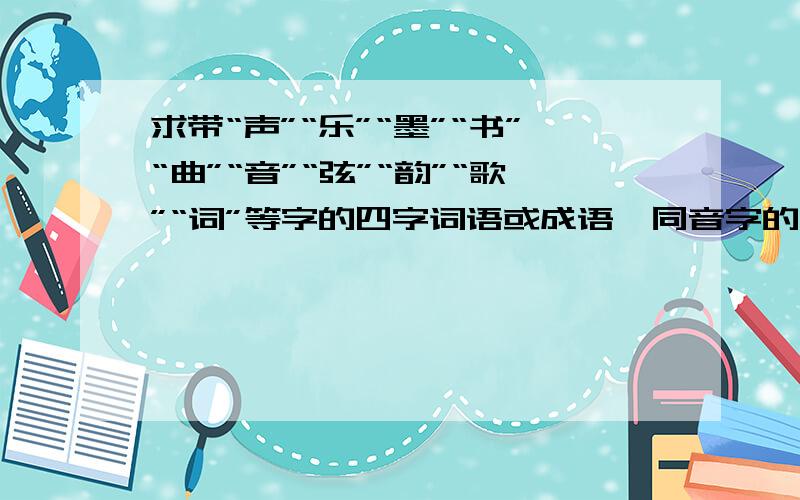 求带“声”“乐”“墨”“书”“曲”“音”“弦”“韵”“歌”“词”等字的四字词语或成语,同音字的皆可