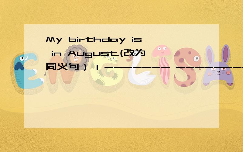 My birthday is in August.(改为同义句） I ------- -------- in Auguest.