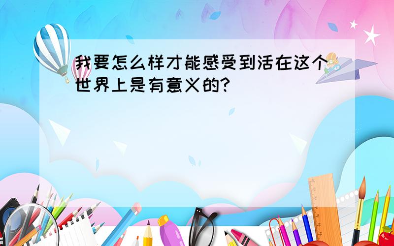 我要怎么样才能感受到活在这个世界上是有意义的?