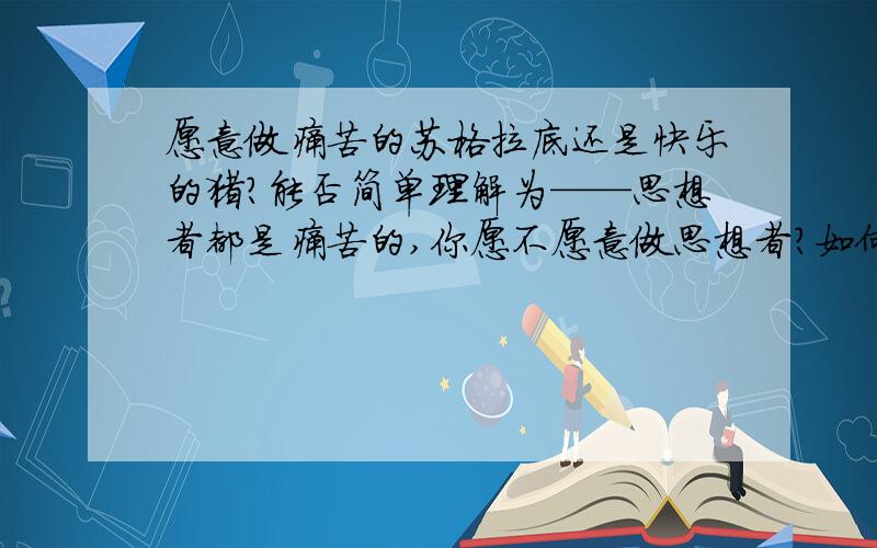 愿意做痛苦的苏格拉底还是快乐的猪?能否简单理解为——思想者都是痛苦的,你愿不愿意做思想者?如何理解这里的快乐与痛苦呢?苏格拉底有句名言：世界上有两种人,一种是痛苦的人,一种是