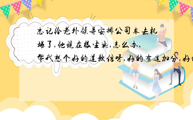 忘记给老外领导安排公司车去机场了,他现在很生气,怎么办,帮我想个好的道歉信呀,好的有追加分,好的有分给!