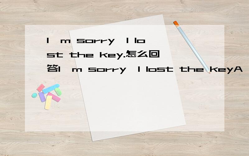 I'm sorry,I lost the key.怎么回答I'm sorry,I lost the keyA well it's ok B No,it's all right c .you are welcome d you are wrong