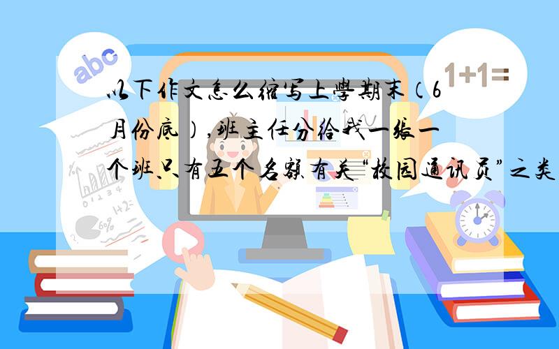 以下作文怎么缩写上学期末（6月份底）,班主任分给我一张一个班只有五个名额有关“校园通讯员”之类的小纸张,要求填上姓名、联系方式和勾上一项选项,我只是遵照老师吩咐如同习惯性要