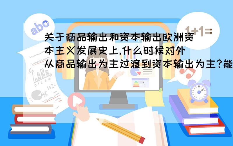 关于商品输出和资本输出欧洲资本主义发展史上,什么时候对外从商品输出为主过渡到资本输出为主?能否给出详解？谢谢o(∩_∩)o...