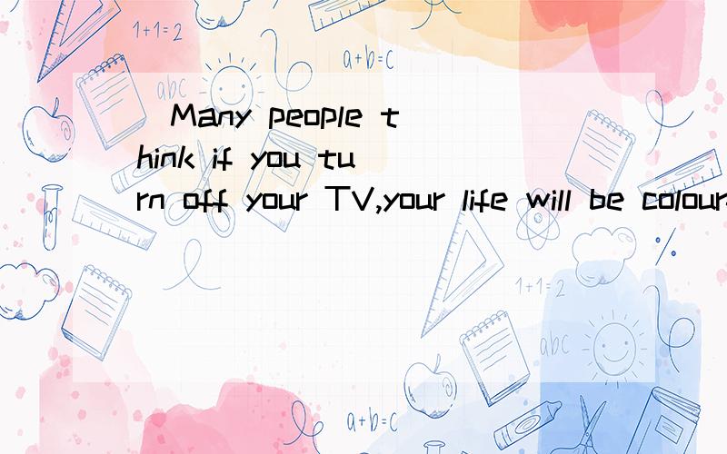 )Many people think if you turn off your TV,your life will be colourful.They also suggest children should watch less TV.TV can give children big problems.First,it’s bad for your studies,you spend too long on TV.You can’t do well in school.Second,i