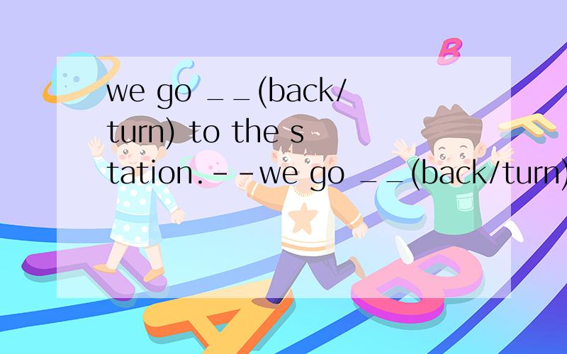 we go __(back/turn) to the station.--we go __(back/turn) to the station.we want to __(catch/train) the eight nineteen to london .--you 