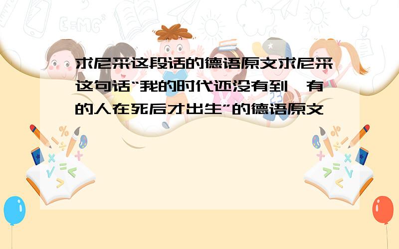 求尼采这段话的德语原文求尼采这句话“我的时代还没有到,有的人在死后才出生”的德语原文