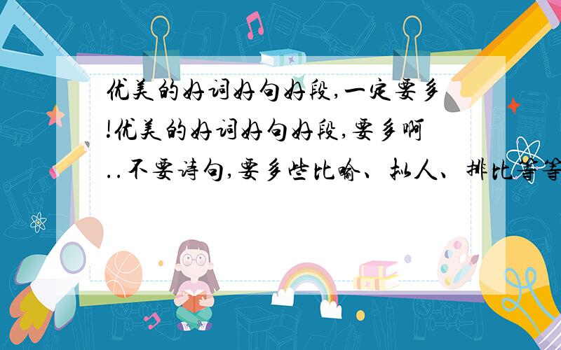 优美的好词好句好段,一定要多!优美的好词好句好段,要多啊..不要诗句,要多些比喻、拟人、排比等等的好段别太长,好句也是!片段尽量是人生哲理,比喻等的也可以