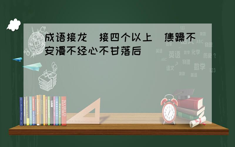 成语接龙（接四个以上）焦躁不安漫不经心不甘落后