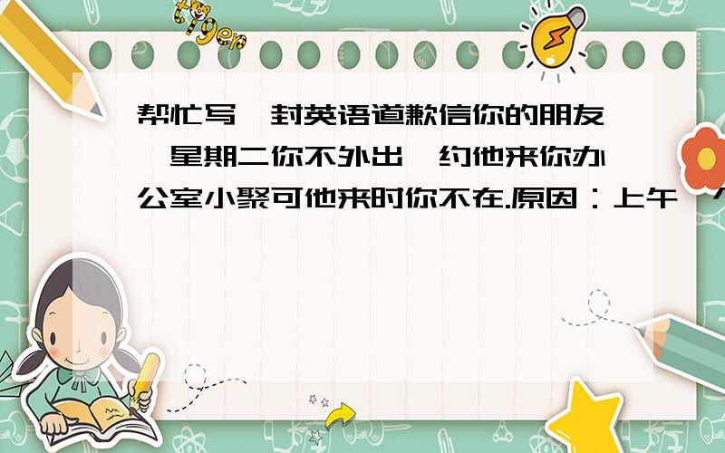 帮忙写一封英语道歉信你的朋友,星期二你不外出,约他来你办公室小聚可他来时你不在.原因：上午一个员工出了车祸,被送医院,院方需要你去一趟.为此,你去信请朋友谅解.信中你表示很想和