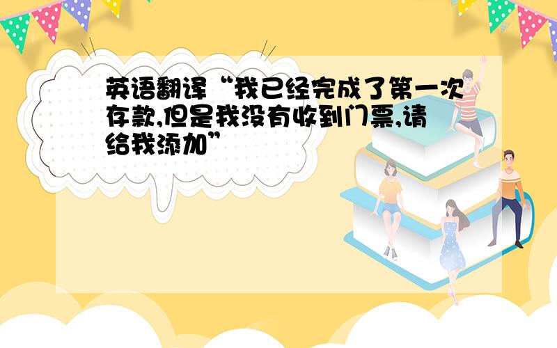 英语翻译“我已经完成了第一次存款,但是我没有收到门票,请给我添加”