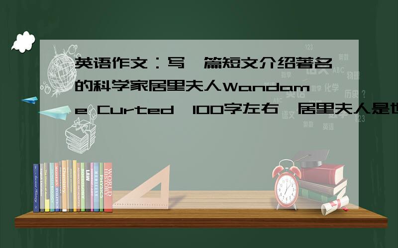 英语作文：写一篇短文介绍著名的科学家居里夫人Wandame Curted【100字左右】居里夫人是世界著名的科学家,出生于波兰的一个教师家庭,从小爱学习并希望成为科学家,16岁中学毕业,24岁赴巴黎就