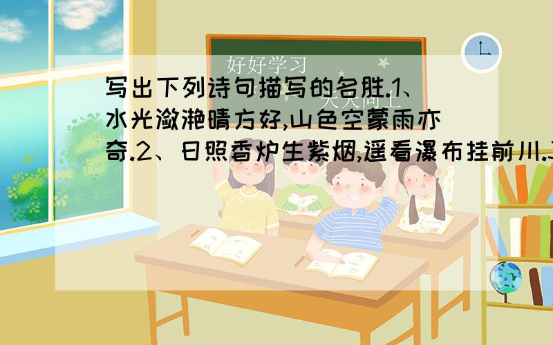 写出下列诗句描写的名胜.1、水光潋滟晴方好,山色空蒙雨亦奇.2、日照香炉生紫烟,遥看瀑布挂前川.3、故人西辞黄鹤楼,烟花三月下扬州.4、两岸猿声啼不住,轻舟已过万重山.5、朱雀桥边野草