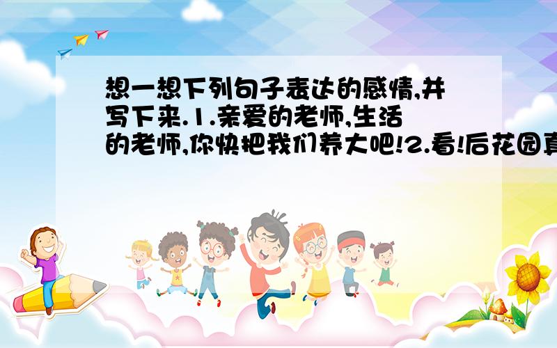 想一想下列句子表达的感情,并写下来.1.亲爱的老师,生活的老师,你快把我们养大吧!2.看!后花园真是色彩丰富!3.花醒着,草木醒着,风醒着,我也醒着,在夏午的阳光里.