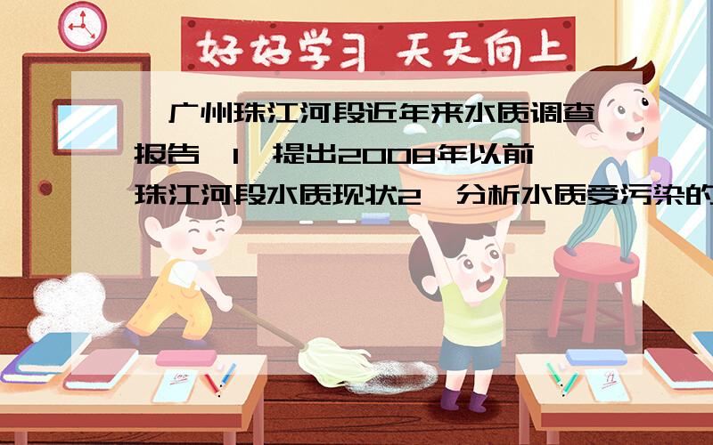 《广州珠江河段近年来水质调查报告》1、提出2008年以前珠江河段水质现状2、分析水质受污染的原因3、分析受污染的水质会对市民造成的结果4、提出解决问题的方法及措施5、插入图表数据