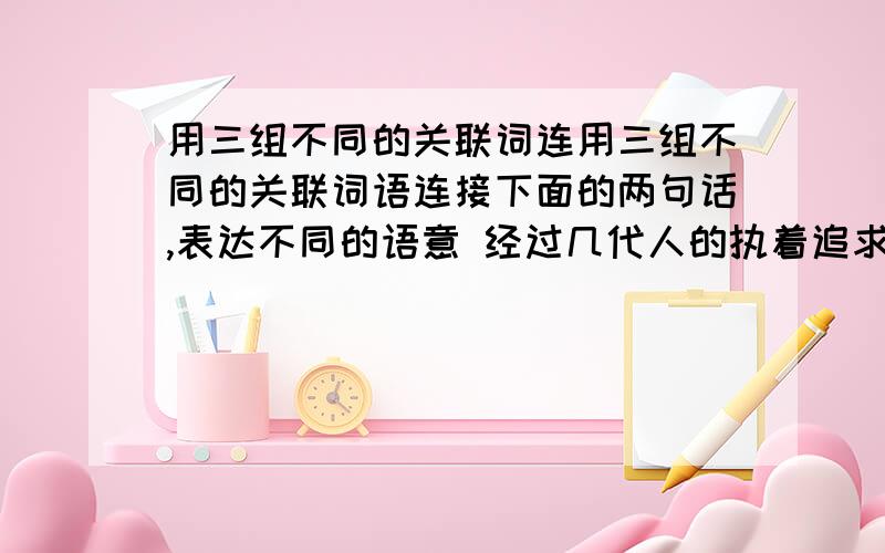 用三组不同的关联词连用三组不同的关联词语连接下面的两句话,表达不同的语意 经过几代人的执着追求,数十年不懈,锲而不舍的奋斗.梦想变成美好的现实.