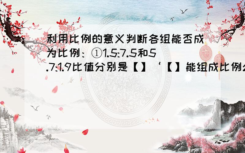 利用比例的意义判断各组能否成为比例：①1.5:7.5和5.7:1.9比值分别是【】‘【】能组成比例么?②1/5:1/2和0.25:0.625比值分别是【】.【】能组成比例么?