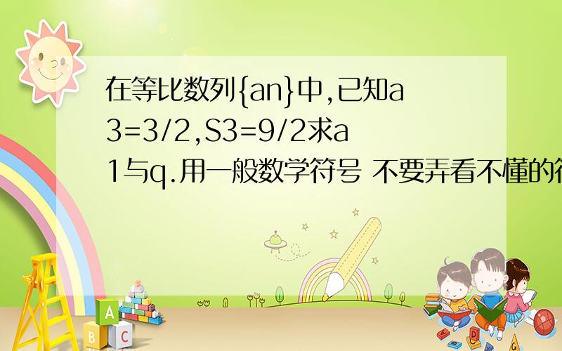 在等比数列{an}中,已知a3=3/2,S3=9/2求a1与q.用一般数学符号 不要弄看不懂的符号,