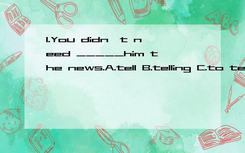 1.You didn't need _____him the news.A.tell B.telling C.to tell D.tells2.My CD doesn't work well.I'll go and _____this evening.A.have them repairde B.to repairC.have it repairedD.have it repair我需要详细的解题思路和过程