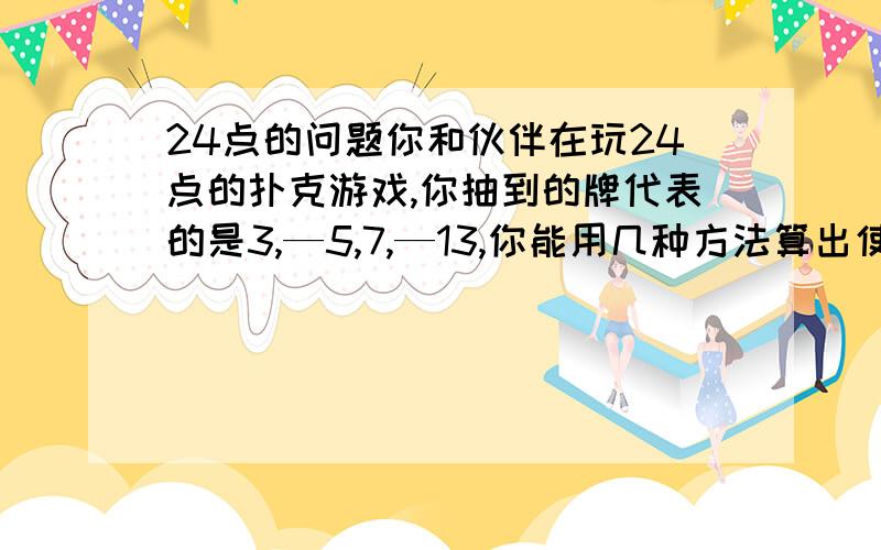 24点的问题你和伙伴在玩24点的扑克游戏,你抽到的牌代表的是3,—5,7,—13,你能用几种方法算出使结果等于24或—24呢?（写出你想到的任意一种方法即可）