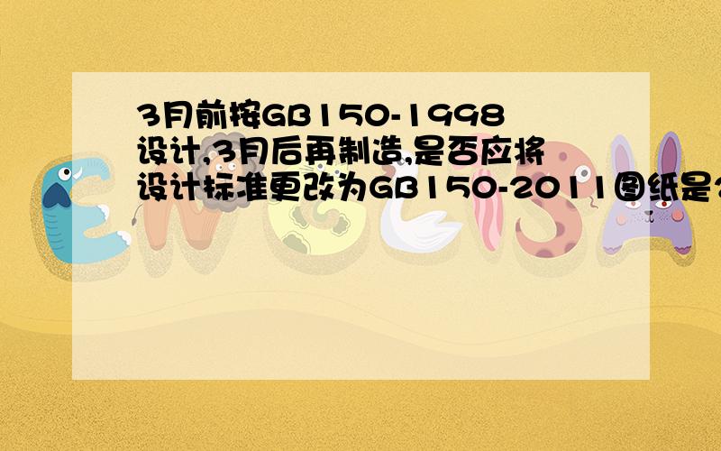 3月前按GB150-1998设计,3月后再制造,是否应将设计标准更改为GB150-2011图纸是2月份按GB150-1998设计的,而制造是在3月份之后,新的GB150从3月1日开始执行,该咋办呢