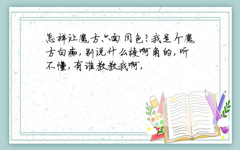 怎样让魔方六面同色?我是个魔方白痴,别说什么棱啊角的,听不懂,有谁教教我啊,