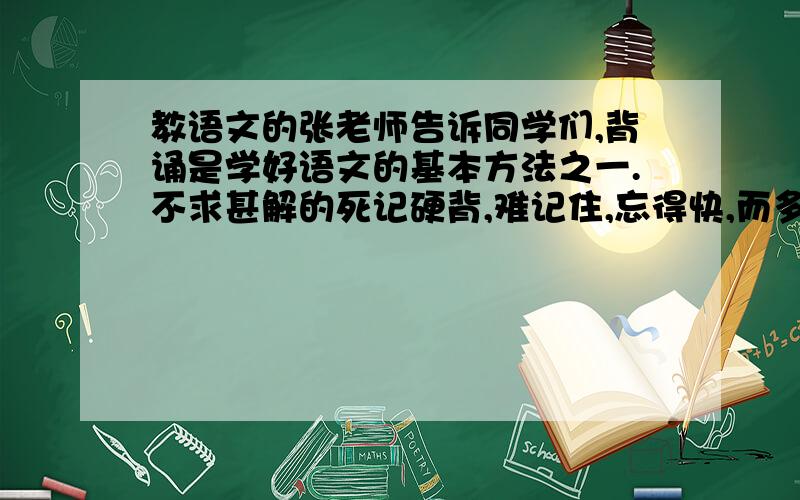 教语文的张老师告诉同学们,背诵是学好语文的基本方法之一.不求甚解的死记硬背,难记住,忘得快,而多看精思孰能成诵,才能事半功倍.  （1）张老师希望同学们：    (2)  张老师告诫同学们：