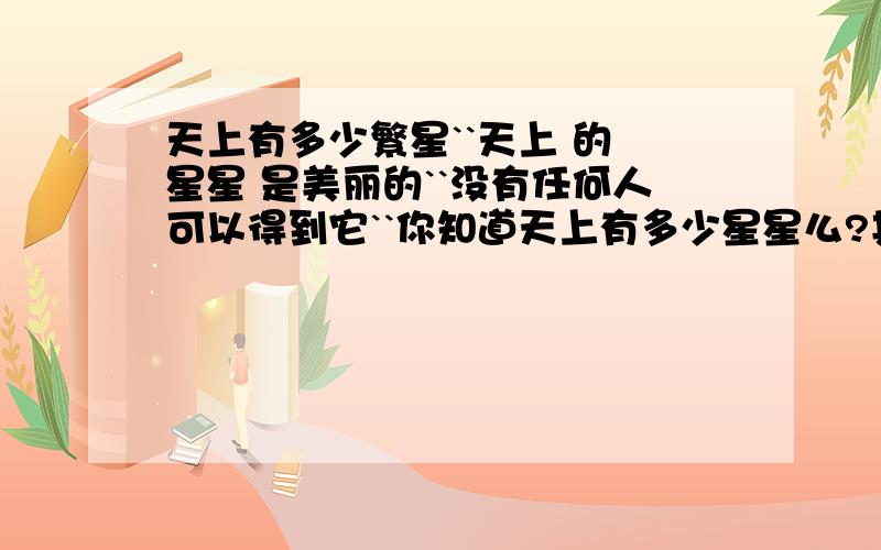 天上有多少繁星``天上 的 星星 是美丽的``没有任何人可以得到它``你知道天上有多少星星么?其实这个问题很严重``哦哦```慢慢猜去吧哈``