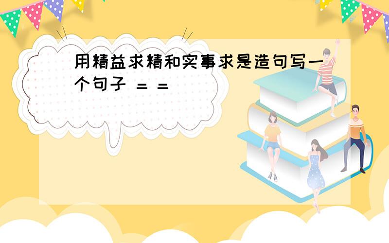 用精益求精和实事求是造句写一个句子 = =