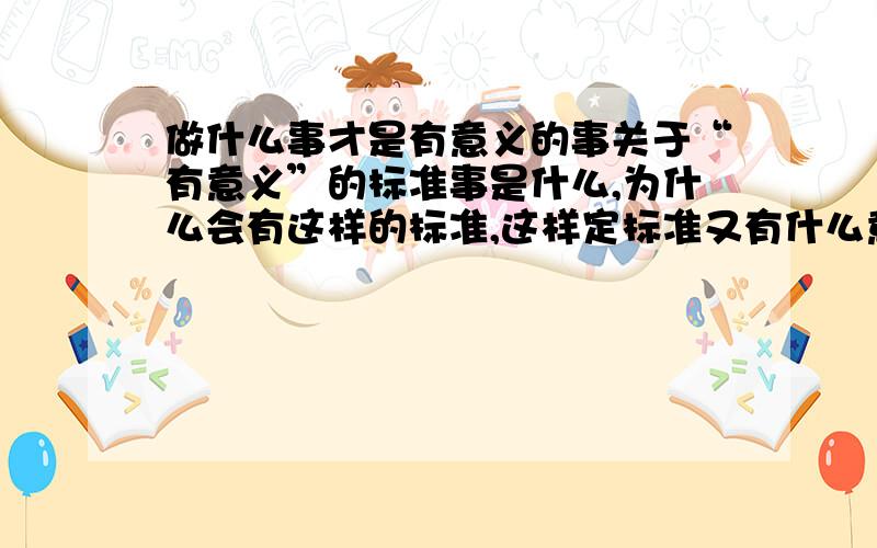 做什么事才是有意义的事关于“有意义”的标准事是什么,为什么会有这样的标准,这样定标准又有什么意义.