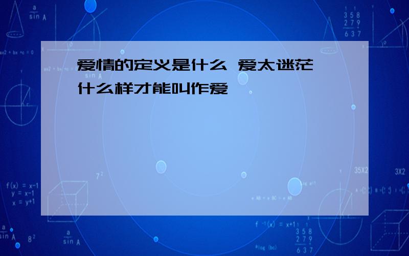 爱情的定义是什么 爱太迷茫 什么样才能叫作爱