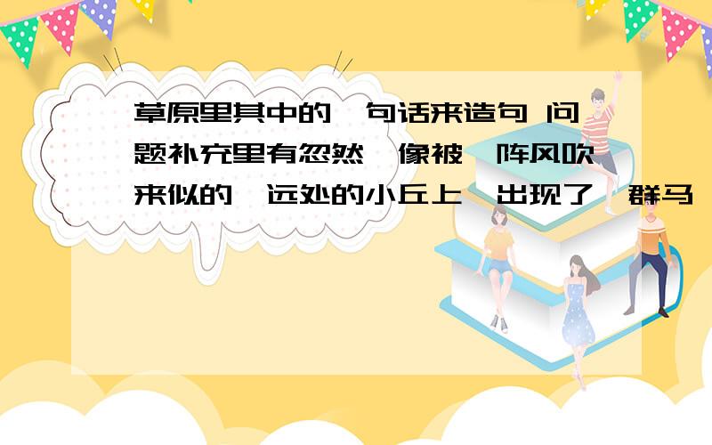 草原里其中的一句话来造句 问题补充里有忽然,像被一阵风吹来似的,远处的小丘上,出现了一群马,马上的男女老少穿着各色的衣裳,群马疾驰 金飘带舞,像一条彩虹向我们飞来 这句话,作者把什